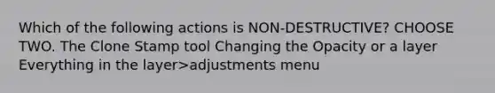 Which of the following actions is NON-DESTRUCTIVE? CHOOSE TWO. The Clone Stamp tool Changing the Opacity or a layer Everything in the layer>adjustments menu