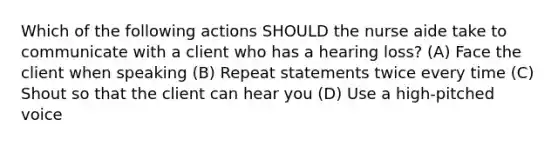 Which of the following actions SHOULD the nurse aide take to communicate with a client who has a hearing loss? (A) Face the client when speaking (B) Repeat statements twice every time (C) Shout so that the client can hear you (D) Use a high-pitched voice