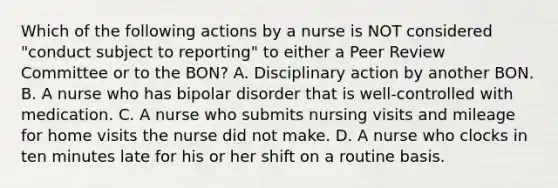 Which of the following actions by a nurse is NOT considered "conduct subject to reporting" to either a Peer Review Committee or to the BON? A. Disciplinary action by another BON. B. A nurse who has bipolar disorder that is well-controlled with medication. C. A nurse who submits nursing visits and mileage for home visits the nurse did not make. D. A nurse who clocks in ten minutes late for his or her shift on a routine basis.