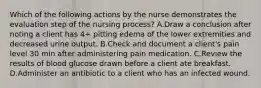 Which of the following actions by the nurse demonstrates the evaluation step of the nursing process? A.Draw a conclusion after noting a client has 4+ pitting edema of the lower extremities and decreased urine output. B.Check and document a client's pain level 30 min after administering pain medication. C.Review the results of blood glucose drawn before a client ate breakfast. D.Administer an antibiotic to a client who has an infected wound.