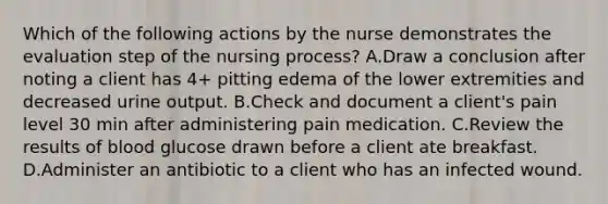 Which of the following actions by the nurse demonstrates the evaluation step of the nursing process? A.Draw a conclusion after noting a client has 4+ pitting edema of the lower extremities and decreased urine output. B.Check and document a client's pain level 30 min after administering pain medication. C.Review the results of blood glucose drawn before a client ate breakfast. D.Administer an antibiotic to a client who has an infected wound.