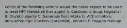 Which of the following actions would the nurse expect to be used to treat HF? (Select all that apply) A. Cardiotonic drugs (digitalis) B. Diuretic agents C. Generous fluid intake D. ACE inhibtors, beta-adrenergic blockers (carvedilol), nitrates E. Oxygen therapy