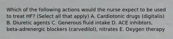 Which of the following actions would the nurse expect to be used to treat HF? (Select all that apply) A. Cardiotonic drugs (digitalis) B. Diuretic agents C. Generous fluid intake D. ACE inhibtors, beta-adrenergic blockers (carvedilol), nitrates E. Oxygen therapy