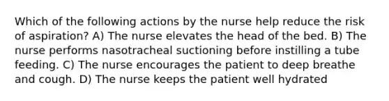 Which of the following actions by the nurse help reduce the risk of aspiration? A) The nurse elevates the head of the bed. B) The nurse performs nasotracheal suctioning before instilling a tube feeding. C) The nurse encourages the patient to deep breathe and cough. D) The nurse keeps the patient well hydrated