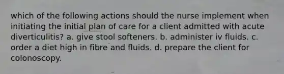 which of the following actions should the nurse implement when initiating the initial plan of care for a client admitted with acute diverticulitis? a. give stool softeners. b. administer iv fluids. c. order a diet high in fibre and fluids. d. prepare the client for colonoscopy.