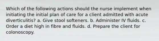 Which of the following actions should the nurse implement when initiating the initial plan of care for a client admitted with acute diverticulitis? a. Give stool softeners. b. Administer IV fluids. c. Order a diet high in fibre and fluids. d. Prepare the client for colonoscopy.