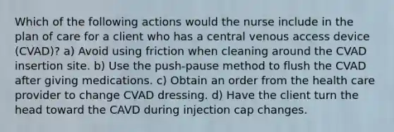 Which of the following actions would the nurse include in the plan of care for a client who has a central venous access device (CVAD)? a) Avoid using friction when cleaning around the CVAD insertion site. b) Use the push-pause method to flush the CVAD after giving medications. c) Obtain an order from the health care provider to change CVAD dressing. d) Have the client turn the head toward the CAVD during injection cap changes.