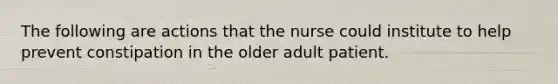 The following are actions that the nurse could institute to help prevent constipation in the older adult patient.