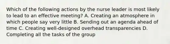 Which of the following actions by the nurse leader is most likely to lead to an effective meeting? A. Creating an atmosphere in which people say very little B. Sending out an agenda ahead of time C. Creating well-designed overhead transparencies D. Completing all the tasks of the group