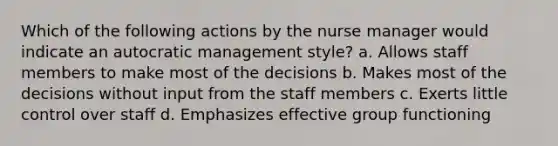 Which of the following actions by the nurse manager would indicate an autocratic management style? a. Allows staff members to make most of the decisions b. Makes most of the decisions without input from the staff members c. Exerts little control over staff d. Emphasizes effective group functioning