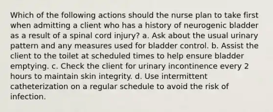 Which of the following actions should the nurse plan to take first when admitting a client who has a history of neurogenic bladder as a result of a spinal cord injury? a. Ask about the usual urinary pattern and any measures used for bladder control. b. Assist the client to the toilet at scheduled times to help ensure bladder emptying. c. Check the client for urinary incontinence every 2 hours to maintain skin integrity. d. Use intermittent catheterization on a regular schedule to avoid the risk of infection.