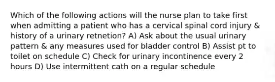 Which of the following actions will the nurse plan to take first when admitting a patient who has a cervical spinal cord injury & history of a urinary retnetion? A) Ask about the usual urinary pattern & any measures used for bladder control B) Assist pt to toilet on schedule C) Check for urinary incontinence every 2 hours D) Use intermittent cath on a regular schedule