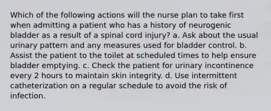 Which of the following actions will the nurse plan to take first when admitting a patient who has a history of neurogenic bladder as a result of a spinal cord injury? a. Ask about the usual urinary pattern and any measures used for bladder control. b. Assist the patient to the toilet at scheduled times to help ensure bladder emptying. c. Check the patient for urinary incontinence every 2 hours to maintain skin integrity. d. Use intermittent catheterization on a regular schedule to avoid the risk of infection.