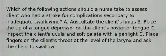 Which of the following actions should a nurse take to assess. client who had a stroke for complications secondary to inadequate swallowing? A. Auscultate the client's lungs B. Place the tip of a tongue depressor on the client's posterior tongue C. Inspect the client's uvula and soft palate with a penlight D. Place fingers on the client's throat at the level of the larynx and ask the client to swallow