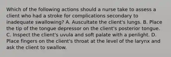 Which of the following actions should a nurse take to assess a client who had a stroke for complications secondary to inadequate swallowing? A. Auscultate the client's lungs. B. Place the tip of the tongue depressor on the client's posterior tongue. C. Inspect the client's uvula and soft palate with a penlight. D. Place fingers on the client's throat at the level of the larynx and ask the client to swallow.