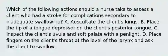 Which of the following actions should a nurse take to assess a client who had a stroke for complications secondary to inadequate swallowing? A. Auscultate the client's lungs. B. Place the tip of a tongue depressor on the client's posterior tongue. C. Inspect the client's uvula and soft palate with a penlight. D. Place fingers on the client's throat at the level of the larynx and ask the client to swallow.