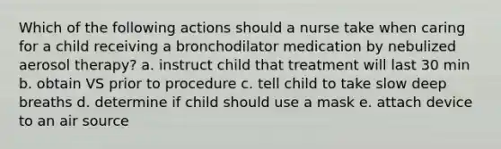 Which of the following actions should a nurse take when caring for a child receiving a bronchodilator medication by nebulized aerosol therapy? a. instruct child that treatment will last 30 min b. obtain VS prior to procedure c. tell child to take slow deep breaths d. determine if child should use a mask e. attach device to an air source