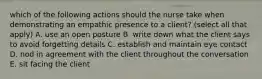 which of the following actions should the nurse take when demonstrating an empathic presence to a client? (select all that apply) A. use an open posture B. write down what the client says to avoid forgetting details C. establish and maintain eye contact D. nod in agreement with the client throughout the conversation E. sit facing the client