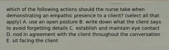 which of the following actions should the nurse take when demonstrating an empathic presence to a client? (select all that apply) A. use an open posture B. write down what the client says to avoid forgetting details C. establish and maintain eye contact D. nod in agreement with the client throughout the conversation E. sit facing the client