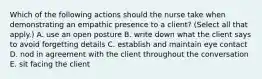 Which of the following actions should the nurse take when demonstrating an empathic presence to a client? (Select all that apply.) A. use an open posture B. write down what the client says to avoid forgetting details C. establish and maintain eye contact D. nod in agreement with the client throughout the conversation E. sit facing the client