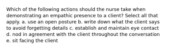 Which of the following actions should the nurse take when demonstrating an empathic presence to a client? Select all that apply. a. use an open posture b. write down what the client says to avoid forgetting details c. establish and maintain eye contact d. nod in agreement with the client throughout the conversation e. sit facing the client