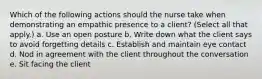 Which of the following actions should the nurse take when demonstrating an empathic presence to a client? (Select all that apply.) a. Use an open posture b. Write down what the client says to avoid forgetting details c. Establish and maintain eye contact d. Nod in agreement with the client throughout the conversation e. Sit facing the client