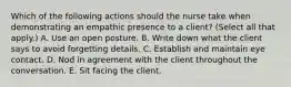 Which of the following actions should the nurse take when demonstrating an empathic presence to a client? (Select all that apply.) A. Use an open posture. B. Write down what the client says to avoid forgetting details. C. Establish and maintain eye contact. D. Nod in agreement with the client throughout the conversation. E. Sit facing the client.