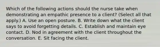 Which of the following actions should the nurse take when demonstrating an empathic presence to a client? (Select all that apply.) A. Use an open posture. B. Write down what the client says to avoid forgetting details. C. Establish and maintain eye contact. D. Nod in agreement with the client throughout the conversation. E. Sit facing the client.