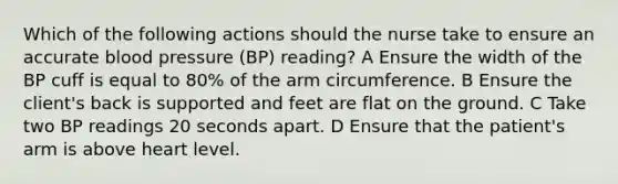 Which of the following actions should the nurse take to ensure an accurate blood pressure (BP) reading? A Ensure the width of the BP cuff is equal to 80% of the arm circumference. B Ensure the client's back is supported and feet are flat on the ground. C Take two BP readings 20 seconds apart. D Ensure that the patient's arm is above heart level.