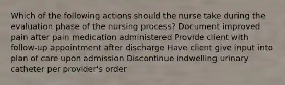 Which of the following actions should the nurse take during the evaluation phase of the nursing process? Document improved pain after pain medication administered Provide client with follow-up appointment after discharge Have client give input into plan of care upon admission Discontinue indwelling urinary catheter per provider's order