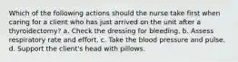 Which of the following actions should the nurse take first when caring for a client who has just arrived on the unit after a thyroidectomy? a. Check the dressing for bleeding. b. Assess respiratory rate and effort. c. Take the blood pressure and pulse. d. Support the client's head with pillows.