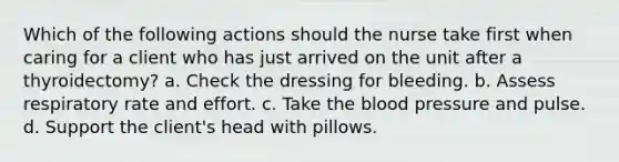 Which of the following actions should the nurse take first when caring for a client who has just arrived on the unit after a thyroidectomy? a. Check the dressing for bleeding. b. Assess respiratory rate and effort. c. Take the blood pressure and pulse. d. Support the client's head with pillows.