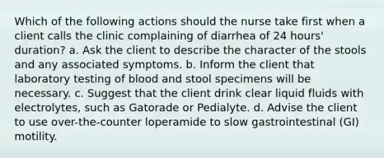 Which of the following actions should the nurse take first when a client calls the clinic complaining of diarrhea of 24 hours' duration? a. Ask the client to describe the character of the stools and any associated symptoms. b. Inform the client that laboratory testing of blood and stool specimens will be necessary. c. Suggest that the client drink clear liquid fluids with electrolytes, such as Gatorade or Pedialyte. d. Advise the client to use over-the-counter loperamide to slow gastrointestinal (GI) motility.