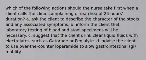 which of the following actions should the nurse take first when a client calls the clinic complaining of diarrhea of 24 hours' duration? a. ask the client to describe the character of the stools and any associated symptoms. b. inform the client that laboratory testing of blood and stool specimens will be necessary. c. suggest that the client drink clear liquid fluids with electrolytes, such as Gatorade or Pedialyte. d. advise the client to use over-the-counter loperamide to slow gastrointestinal (gi) motility.