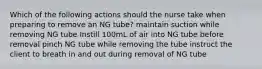 Which of the following actions should the nurse take when preparing to remove an NG tube? maintain suction while removing NG tube Instill 100mL of air into NG tube before removal pinch NG tube while removing the tube instruct the client to breath in and out during removal of NG tube