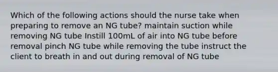 Which of the following actions should the nurse take when preparing to remove an NG tube? maintain suction while removing NG tube Instill 100mL of air into NG tube before removal pinch NG tube while removing the tube instruct the client to breath in and out during removal of NG tube