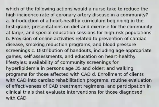 which of the following actions would a nurse take to reduce the high incidence rate of coronary artery disease in a community? a. Introduction of a heart-healthy curriculum beginning in the first grade, presentations on diet and exercise for the community at large, and special education sessions for high-risk populations b. Provision of online activities related to prevention of cardiac disease, smoking reduction programs, and blood pressure screenings c. Distribution of handouts, including age-appropriate games, self-assessments, and education on heart-healthy lifestyles; availability of community screenings for hyperlipidemia in persons age 35 and older; and walking programs for those affected with CAD d. Enrollment of clients with CAD into cardiac rehabilitation programs, routine evaluation of effectiveness of CAD treatment regimens, and participation in clinical trials that evaluate interventions for those diagnosed with CAD