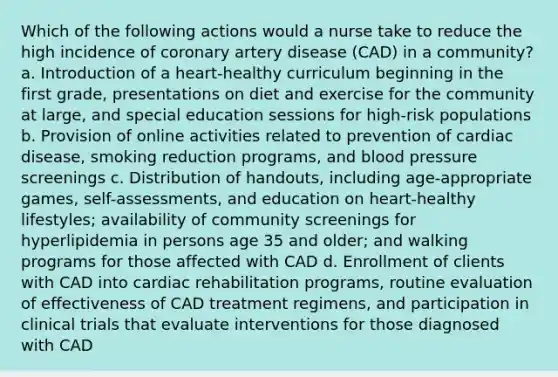 Which of the following actions would a nurse take to reduce the high incidence of coronary artery disease (CAD) in a community? a. Introduction of a heart-healthy curriculum beginning in the first grade, presentations on diet and exercise for the community at large, and special education sessions for high-risk populations b. Provision of online activities related to prevention of cardiac disease, smoking reduction programs, and blood pressure screenings c. Distribution of handouts, including age-appropriate games, self-assessments, and education on heart-healthy lifestyles; availability of community screenings for hyperlipidemia in persons age 35 and older; and walking programs for those affected with CAD d. Enrollment of clients with CAD into cardiac rehabilitation programs, routine evaluation of effectiveness of CAD treatment regimens, and participation in clinical trials that evaluate interventions for those diagnosed with CAD