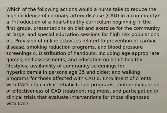 Which of the following actions would a nurse take to reduce the high incidence of coronary artery disease (CAD) in a community? a. Introduction of a heart-healthy curriculum beginning in the first grade, presentations on diet and exercise for the community at large, and special education sessions for high-risk populations b... Provision of online activities related to prevention of cardiac disease, smoking reduction programs, and blood pressure screenings c. Distribution of handouts, including age-appropriate games, self-assessments, and education on heart-healthy lifestyles; availability of community screenings for hyperlipidemia in persons age 35 and older; and walking programs for those affected with CAD d. Enrollment of clients with CAD into cardiac rehabilitation programs, routine evaluation of effectiveness of CAD treatment regimens, and participation in clinical trials that evaluate interventions for those diagnosed with CAD