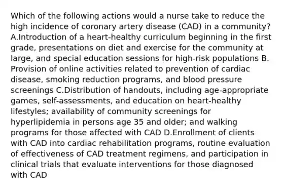 Which of the following actions would a nurse take to reduce the high incidence of coronary artery disease (CAD) in a community? A.Introduction of a heart-healthy curriculum beginning in the first grade, presentations on diet and exercise for the community at large, and special education sessions for high-risk populations B. Provision of online activities related to prevention of cardiac disease, smoking reduction programs, and blood pressure screenings C.Distribution of handouts, including age-appropriate games, self-assessments, and education on heart-healthy lifestyles; availability of community screenings for hyperlipidemia in persons age 35 and older; and walking programs for those affected with CAD D.Enrollment of clients with CAD into cardiac rehabilitation programs, routine evaluation of effectiveness of CAD treatment regimens, and participation in clinical trials that evaluate interventions for those diagnosed with CAD