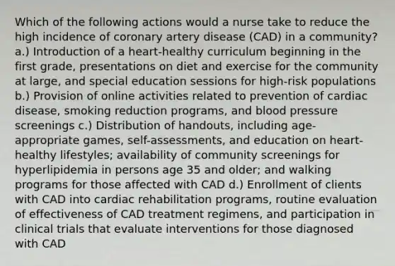 Which of the following actions would a nurse take to reduce the high incidence of coronary artery disease (CAD) in a community? a.) Introduction of a heart-healthy curriculum beginning in the first grade, presentations on diet and exercise for the community at large, and special education sessions for high-risk populations b.) Provision of online activities related to prevention of cardiac disease, smoking reduction programs, and blood pressure screenings c.) Distribution of handouts, including age-appropriate games, self-assessments, and education on heart-healthy lifestyles; availability of community screenings for hyperlipidemia in persons age 35 and older; and walking programs for those affected with CAD d.) Enrollment of clients with CAD into cardiac rehabilitation programs, routine evaluation of effectiveness of CAD treatment regimens, and participation in clinical trials that evaluate interventions for those diagnosed with CAD