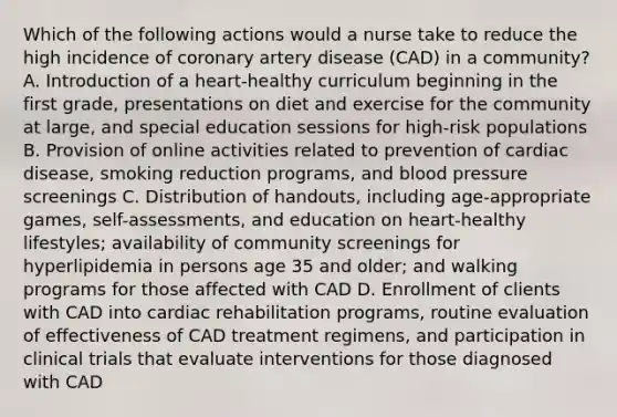 Which of the following actions would a nurse take to reduce the high incidence of coronary artery disease (CAD) in a community? A. Introduction of a heart-healthy curriculum beginning in the first grade, presentations on diet and exercise for the community at large, and special education sessions for high-risk populations B. Provision of online activities related to prevention of cardiac disease, smoking reduction programs, and blood pressure screenings C. Distribution of handouts, including age-appropriate games, self-assessments, and education on heart-healthy lifestyles; availability of community screenings for hyperlipidemia in persons age 35 and older; and walking programs for those affected with CAD D. Enrollment of clients with CAD into cardiac rehabilitation programs, routine evaluation of effectiveness of CAD treatment regimens, and participation in clinical trials that evaluate interventions for those diagnosed with CAD