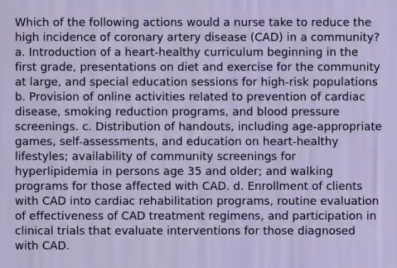 Which of the following actions would a nurse take to reduce the high incidence of coronary artery disease (CAD) in a community? a. Introduction of a heart-healthy curriculum beginning in the first grade, presentations on diet and exercise for the community at large, and special education sessions for high-risk populations b. Provision of online activities related to prevention of cardiac disease, smoking reduction programs, and blood pressure screenings. c. Distribution of handouts, including age-appropriate games, self-assessments, and education on heart-healthy lifestyles; availability of community screenings for hyperlipidemia in persons age 35 and older; and walking programs for those affected with CAD. d. Enrollment of clients with CAD into cardiac rehabilitation programs, routine evaluation of effectiveness of CAD treatment regimens, and participation in clinical trials that evaluate interventions for those diagnosed with CAD.