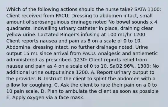 Which of the following actions should the nurse take? SATA 1100: Client received from PACU; Dressing to abdomen intact, small amount of serosanguinous drainage noted No bowel sounds x 4 quadrants. Indwelling urinary catheter in place, draining clear yellow urine. Lactated Ringer's infusing at 100 mL/hr 1200: Client reports nausea and pain as 8 on a scale of 0 to 10. Abdominal dressing intact, no further drainage noted. Urine output 15 mL since arrival from PACU. Analgesic and antiemetic administered as prescribed. 1230: Client reports relief from nausea and pain as 4 on a scale of 0 to 10. SaO2 96%. 1300: No additional urine output since 1200. A. Report urinary output to the provider. B. Instruct the client to splint the abdomen with a pillow for coughing. C. Ask the client to rate their pain on a 0 to 10 pain scale. D. Plan to ambulate the client as soon as possible E. Apply oxygen via a face mask.