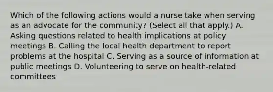 Which of the following actions would a nurse take when serving as an advocate for the community? (Select all that apply.) A. Asking questions related to health implications at policy meetings B. Calling the local health department to report problems at the hospital C. Serving as a source of information at public meetings D. Volunteering to serve on health-related committees