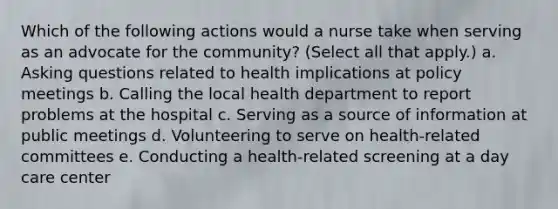 Which of the following actions would a nurse take when serving as an advocate for the community? (Select all that apply.) a. Asking questions related to health implications at policy meetings b. Calling the local health department to report problems at the hospital c. Serving as a source of information at public meetings d. Volunteering to serve on health-related committees e. Conducting a health-related screening at a day care center