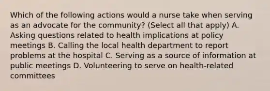 Which of the following actions would a nurse take when serving as an advocate for the community? (Select all that apply) A. Asking questions related to health implications at policy meetings B. Calling the local health department to report problems at the hospital C. Serving as a source of information at public meetings D. Volunteering to serve on health-related committees