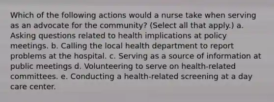 Which of the following actions would a nurse take when serving as an advocate for the community? (Select all that apply.) a. Asking questions related to health implications at policy meetings. b. Calling the local health department to report problems at the hospital. c. Serving as a source of information at public meetings d. Volunteering to serve on health-related committees. e. Conducting a health-related screening at a day care center.