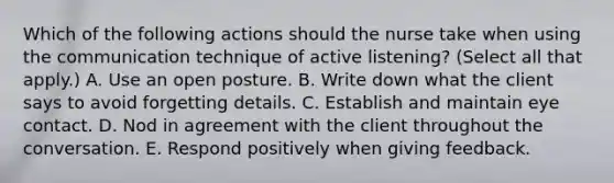 Which of the following actions should the nurse take when using the communication technique of active listening? (Select all that apply.) A. Use an open posture. B. Write down what the client says to avoid forgetting details. C. Establish and maintain eye contact. D. Nod in agreement with the client throughout the conversation. E. Respond positively when giving feedback.