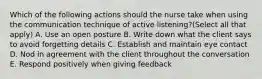 Which of the following actions should the nurse take when using the communication technique of active listening?(Select all that apply) A. Use an open posture B. Write down what the client says to avoid forgetting details C. Establish and maintain eye contact D. Nod in agreement with the client throughout the conversation E. Respond positively when giving feedback